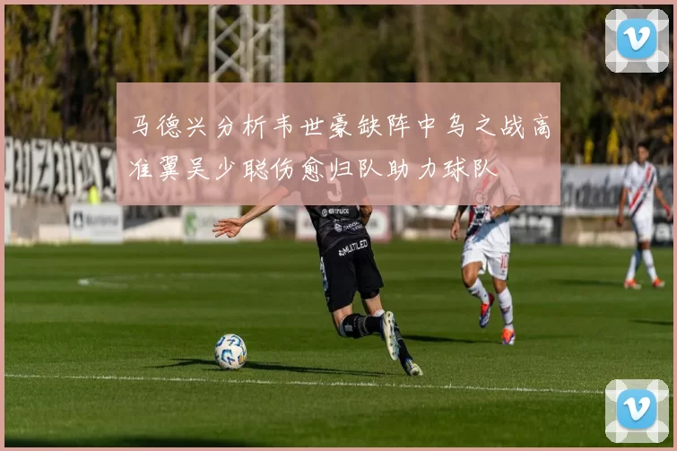 马德兴分析韦世豪缺阵中乌之战高准翼吴少聪伤愈归队助力球队