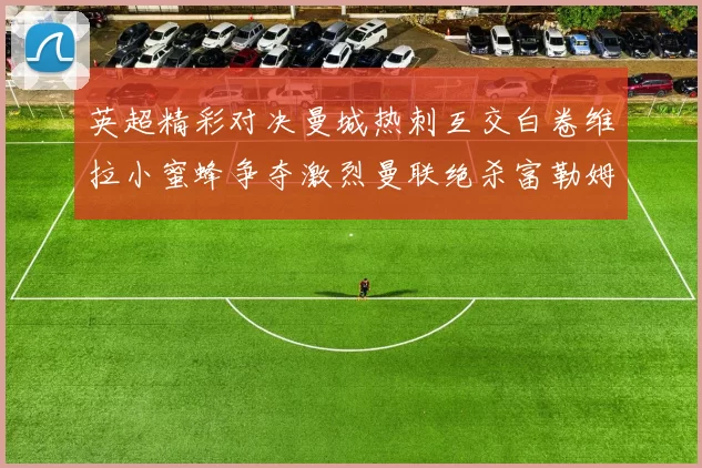 英超精彩对决曼城热刺互交白卷维拉小蜜蜂争夺激烈曼联绝杀富勒姆逆转胜利
