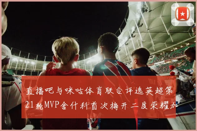 直播吧与咪咕体育联合评选英超第21轮MVP舍什科首次梅开二度荣耀加冕