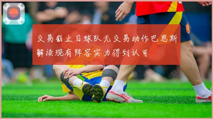 交易截止日球队无交易动作巴恩斯解读现有阵容实力得到认可
